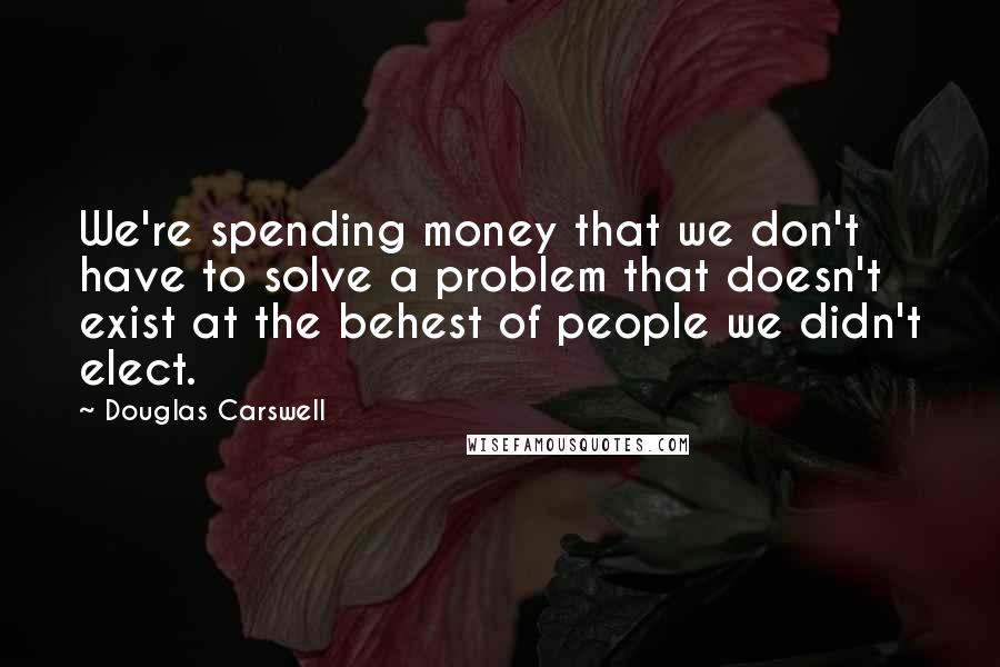 Douglas Carswell Quotes: We're spending money that we don't have to solve a problem that doesn't exist at the behest of people we didn't elect.