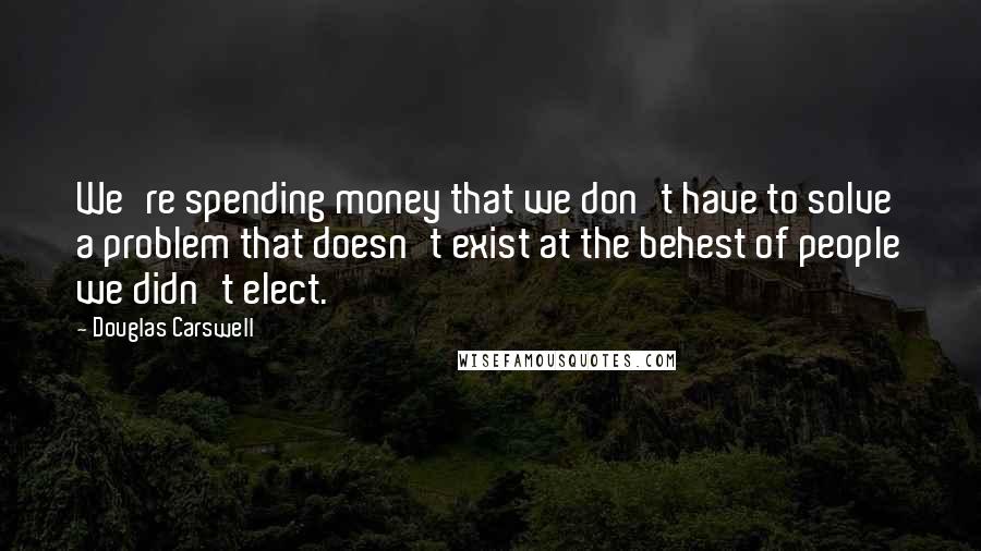 Douglas Carswell Quotes: We're spending money that we don't have to solve a problem that doesn't exist at the behest of people we didn't elect.