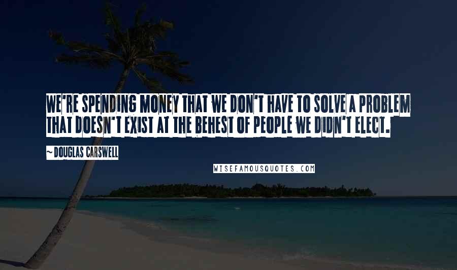 Douglas Carswell Quotes: We're spending money that we don't have to solve a problem that doesn't exist at the behest of people we didn't elect.