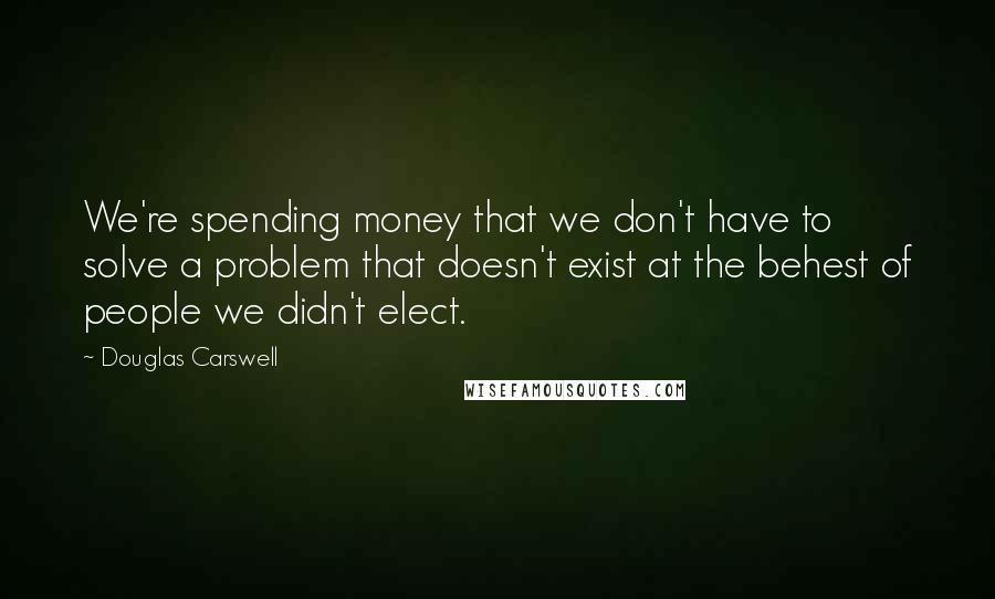 Douglas Carswell Quotes: We're spending money that we don't have to solve a problem that doesn't exist at the behest of people we didn't elect.