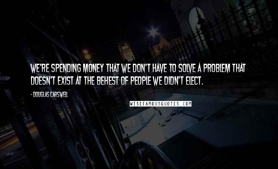 Douglas Carswell Quotes: We're spending money that we don't have to solve a problem that doesn't exist at the behest of people we didn't elect.