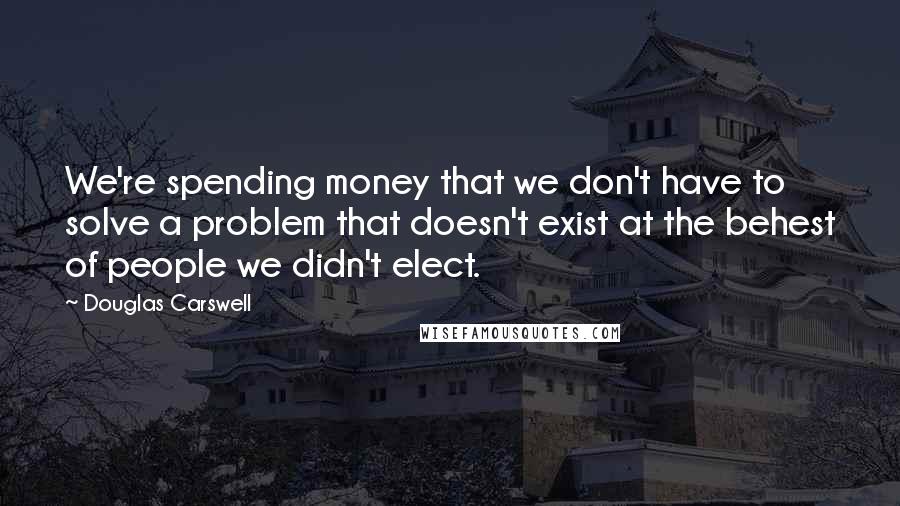 Douglas Carswell Quotes: We're spending money that we don't have to solve a problem that doesn't exist at the behest of people we didn't elect.