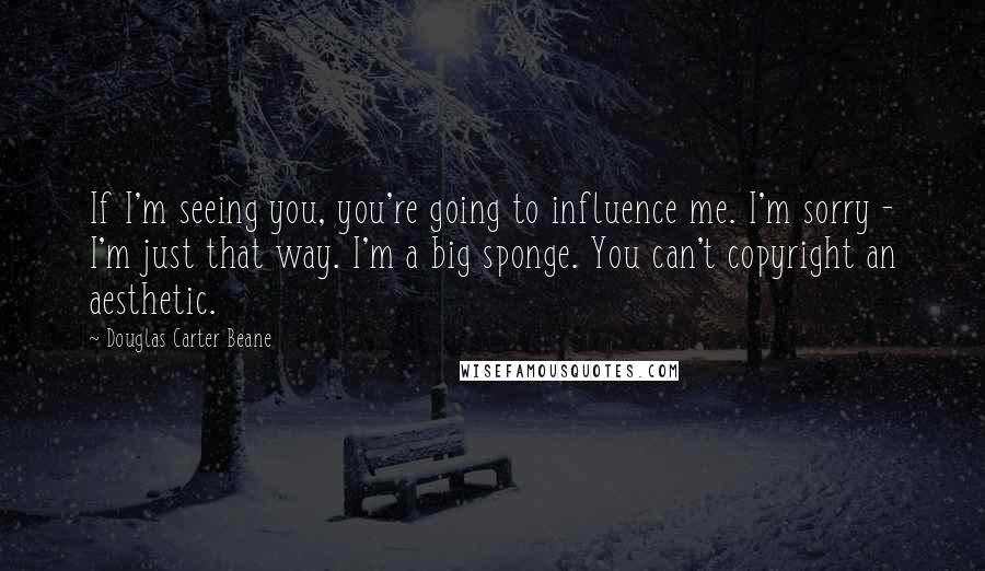 Douglas Carter Beane Quotes: If I'm seeing you, you're going to influence me. I'm sorry - I'm just that way. I'm a big sponge. You can't copyright an aesthetic.