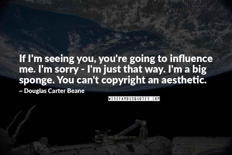 Douglas Carter Beane Quotes: If I'm seeing you, you're going to influence me. I'm sorry - I'm just that way. I'm a big sponge. You can't copyright an aesthetic.