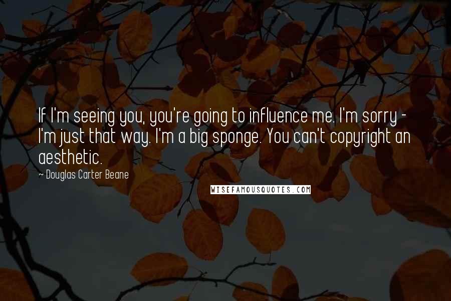 Douglas Carter Beane Quotes: If I'm seeing you, you're going to influence me. I'm sorry - I'm just that way. I'm a big sponge. You can't copyright an aesthetic.