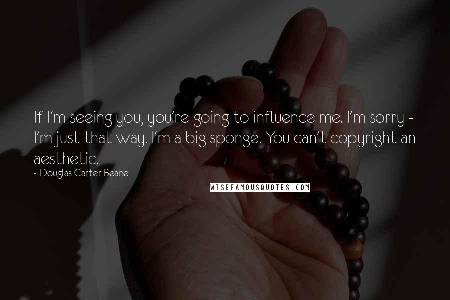 Douglas Carter Beane Quotes: If I'm seeing you, you're going to influence me. I'm sorry - I'm just that way. I'm a big sponge. You can't copyright an aesthetic.