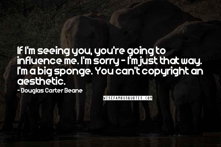Douglas Carter Beane Quotes: If I'm seeing you, you're going to influence me. I'm sorry - I'm just that way. I'm a big sponge. You can't copyright an aesthetic.