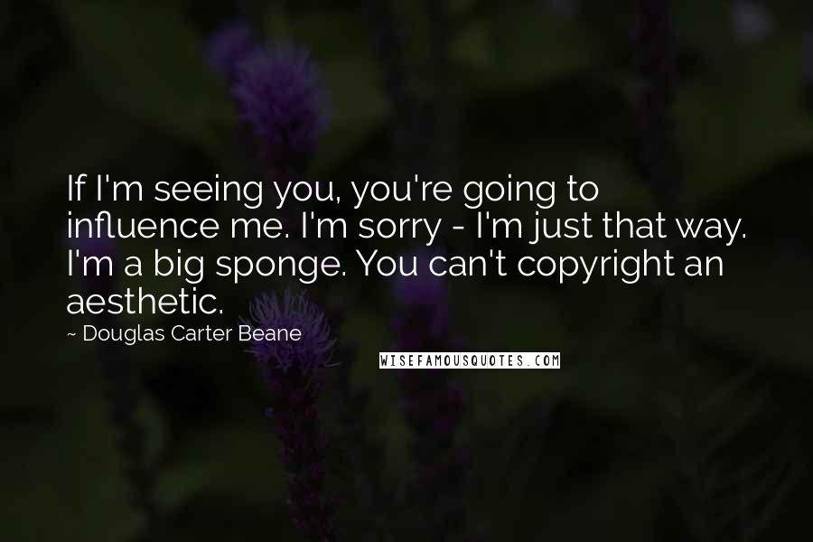 Douglas Carter Beane Quotes: If I'm seeing you, you're going to influence me. I'm sorry - I'm just that way. I'm a big sponge. You can't copyright an aesthetic.