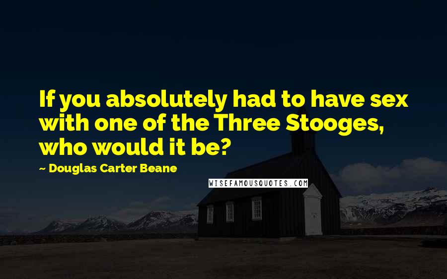 Douglas Carter Beane Quotes: If you absolutely had to have sex with one of the Three Stooges, who would it be?