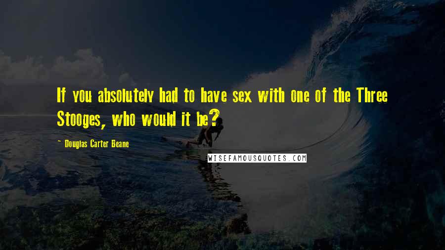 Douglas Carter Beane Quotes: If you absolutely had to have sex with one of the Three Stooges, who would it be?