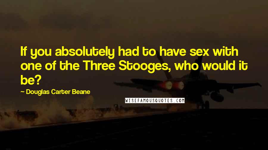 Douglas Carter Beane Quotes: If you absolutely had to have sex with one of the Three Stooges, who would it be?