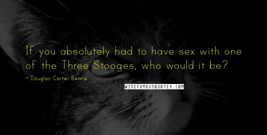 Douglas Carter Beane Quotes: If you absolutely had to have sex with one of the Three Stooges, who would it be?
