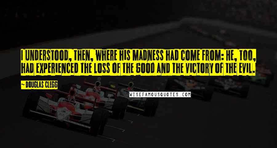 Douglas Clegg Quotes: I understood, then, where his madness had come from: He, too, had experienced the loss of the good and the victory of the evil.