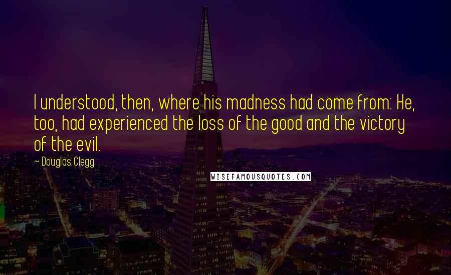 Douglas Clegg Quotes: I understood, then, where his madness had come from: He, too, had experienced the loss of the good and the victory of the evil.