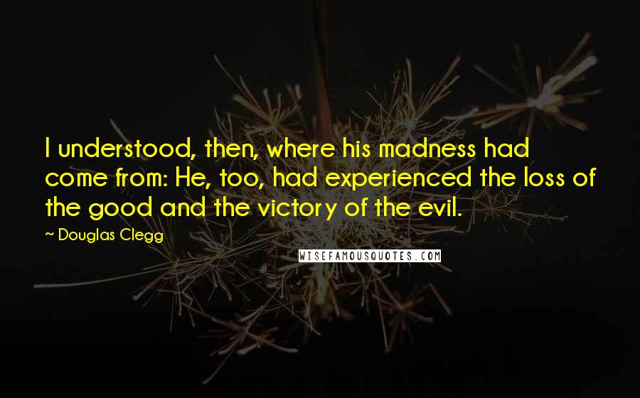 Douglas Clegg Quotes: I understood, then, where his madness had come from: He, too, had experienced the loss of the good and the victory of the evil.