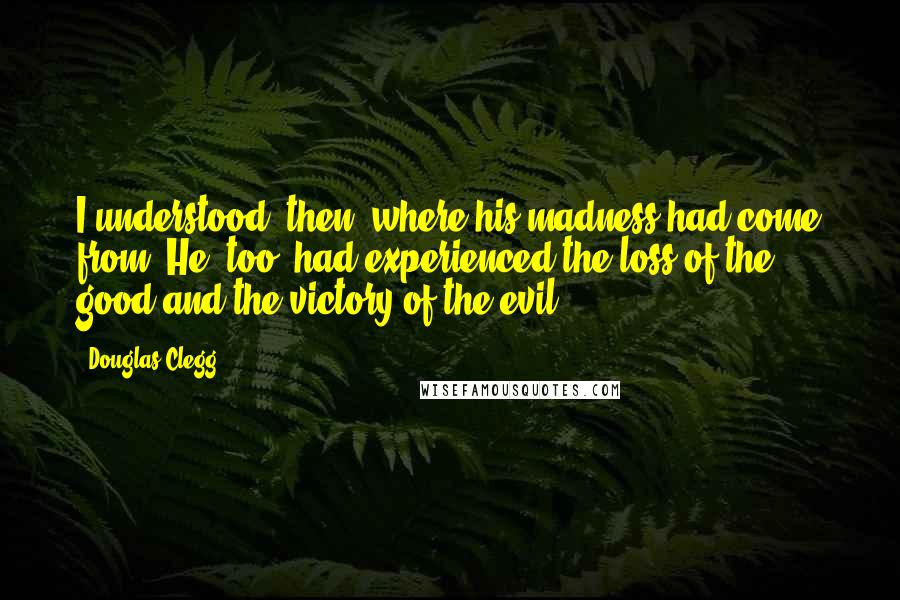 Douglas Clegg Quotes: I understood, then, where his madness had come from: He, too, had experienced the loss of the good and the victory of the evil.