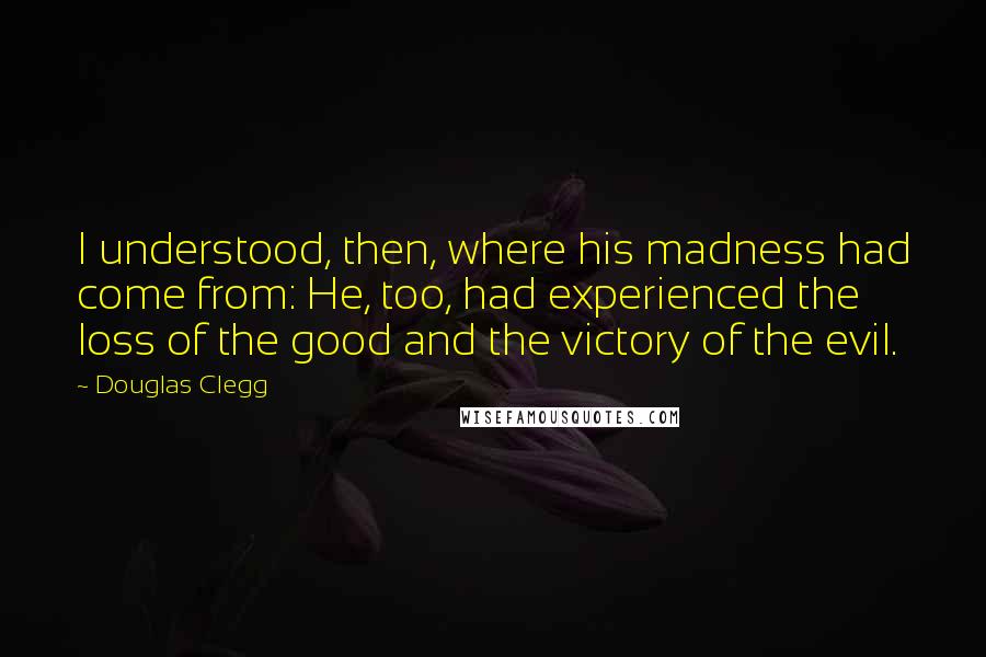 Douglas Clegg Quotes: I understood, then, where his madness had come from: He, too, had experienced the loss of the good and the victory of the evil.