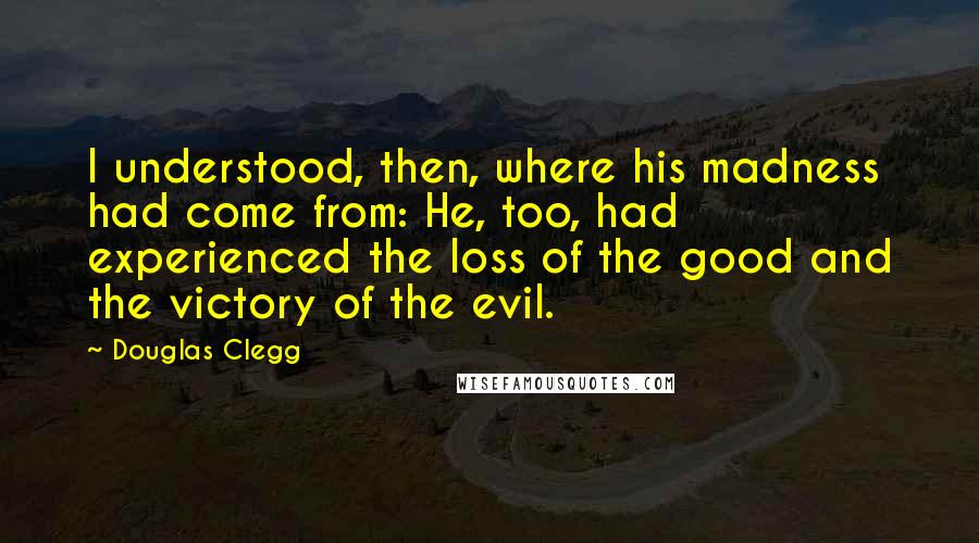 Douglas Clegg Quotes: I understood, then, where his madness had come from: He, too, had experienced the loss of the good and the victory of the evil.