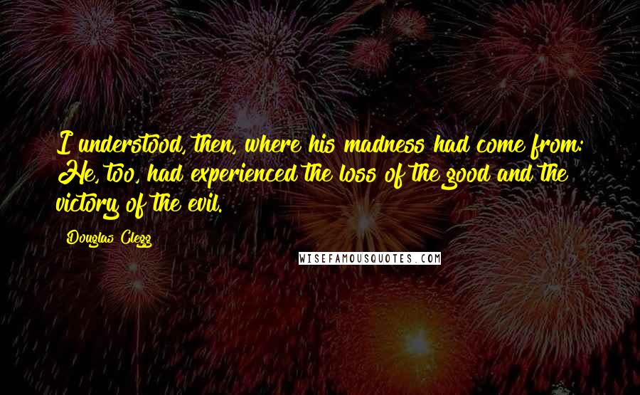Douglas Clegg Quotes: I understood, then, where his madness had come from: He, too, had experienced the loss of the good and the victory of the evil.