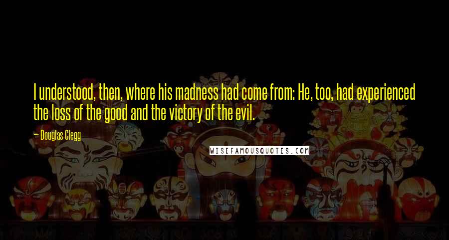 Douglas Clegg Quotes: I understood, then, where his madness had come from: He, too, had experienced the loss of the good and the victory of the evil.