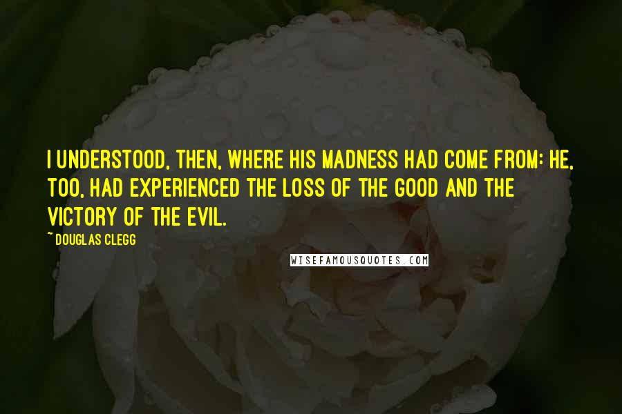 Douglas Clegg Quotes: I understood, then, where his madness had come from: He, too, had experienced the loss of the good and the victory of the evil.