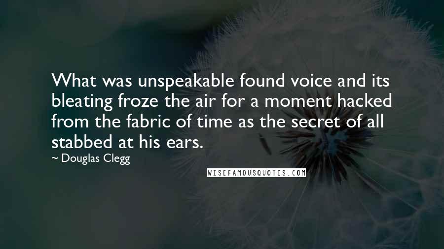 Douglas Clegg Quotes: What was unspeakable found voice and its bleating froze the air for a moment hacked from the fabric of time as the secret of all stabbed at his ears.