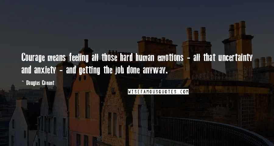 Douglas Conant Quotes: Courage means feeling all those hard human emotions - all that uncertainty and anxiety - and getting the job done anyway.