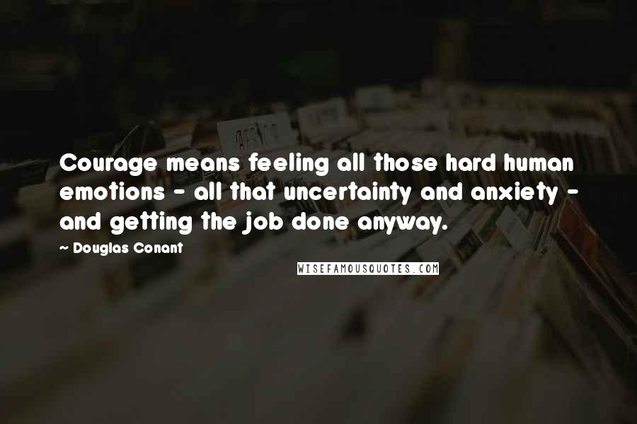 Douglas Conant Quotes: Courage means feeling all those hard human emotions - all that uncertainty and anxiety - and getting the job done anyway.