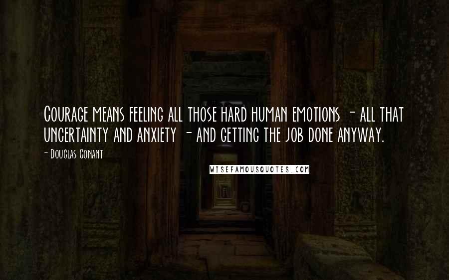 Douglas Conant Quotes: Courage means feeling all those hard human emotions - all that uncertainty and anxiety - and getting the job done anyway.