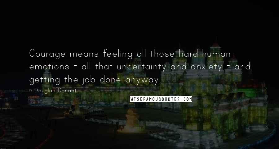 Douglas Conant Quotes: Courage means feeling all those hard human emotions - all that uncertainty and anxiety - and getting the job done anyway.