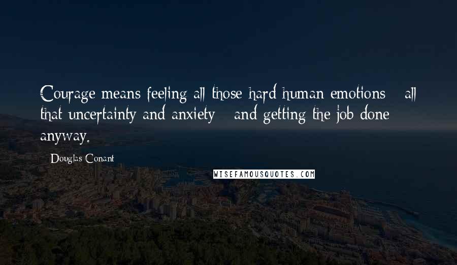 Douglas Conant Quotes: Courage means feeling all those hard human emotions - all that uncertainty and anxiety - and getting the job done anyway.