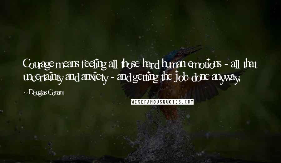 Douglas Conant Quotes: Courage means feeling all those hard human emotions - all that uncertainty and anxiety - and getting the job done anyway.