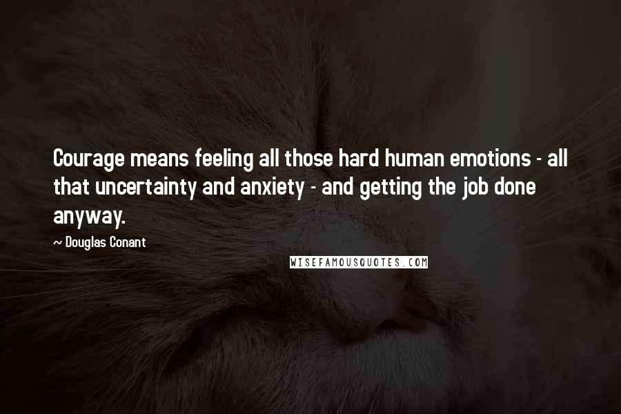 Douglas Conant Quotes: Courage means feeling all those hard human emotions - all that uncertainty and anxiety - and getting the job done anyway.