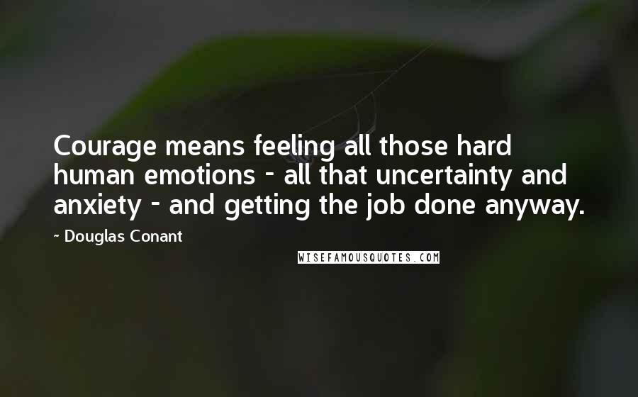 Douglas Conant Quotes: Courage means feeling all those hard human emotions - all that uncertainty and anxiety - and getting the job done anyway.