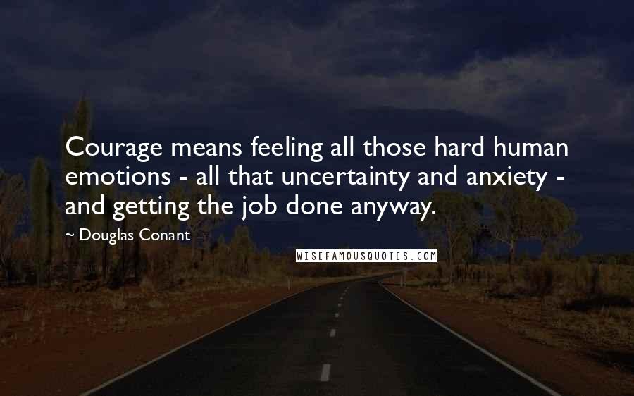 Douglas Conant Quotes: Courage means feeling all those hard human emotions - all that uncertainty and anxiety - and getting the job done anyway.