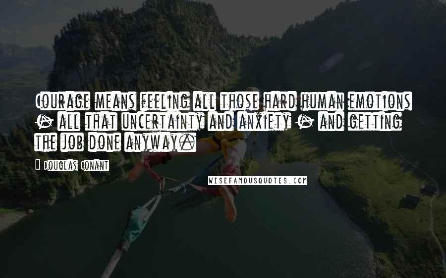 Douglas Conant Quotes: Courage means feeling all those hard human emotions - all that uncertainty and anxiety - and getting the job done anyway.