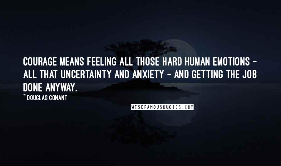 Douglas Conant Quotes: Courage means feeling all those hard human emotions - all that uncertainty and anxiety - and getting the job done anyway.