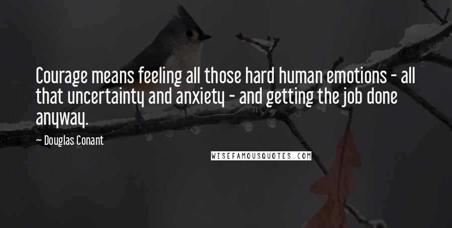 Douglas Conant Quotes: Courage means feeling all those hard human emotions - all that uncertainty and anxiety - and getting the job done anyway.