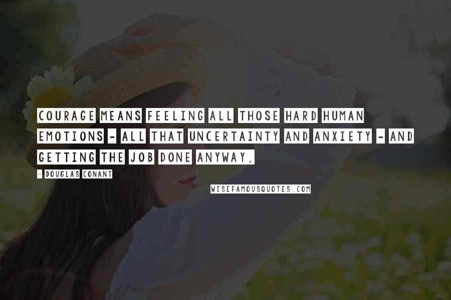 Douglas Conant Quotes: Courage means feeling all those hard human emotions - all that uncertainty and anxiety - and getting the job done anyway.