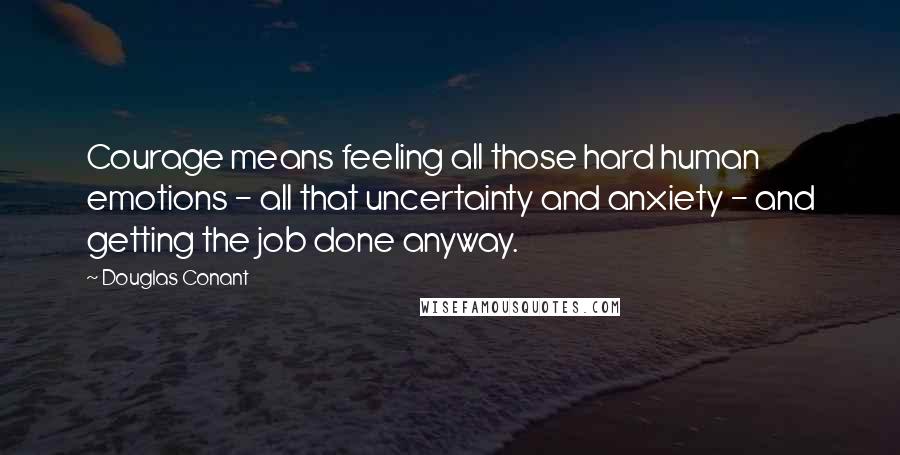 Douglas Conant Quotes: Courage means feeling all those hard human emotions - all that uncertainty and anxiety - and getting the job done anyway.