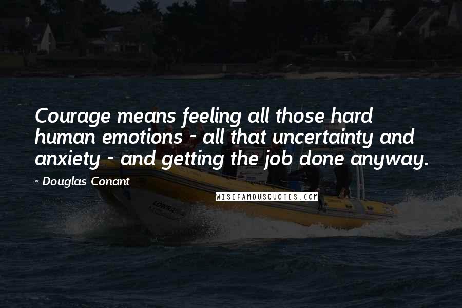 Douglas Conant Quotes: Courage means feeling all those hard human emotions - all that uncertainty and anxiety - and getting the job done anyway.