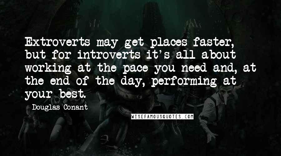 Douglas Conant Quotes: Extroverts may get places faster, but for introverts it's all about working at the pace you need and, at the end of the day, performing at your best.