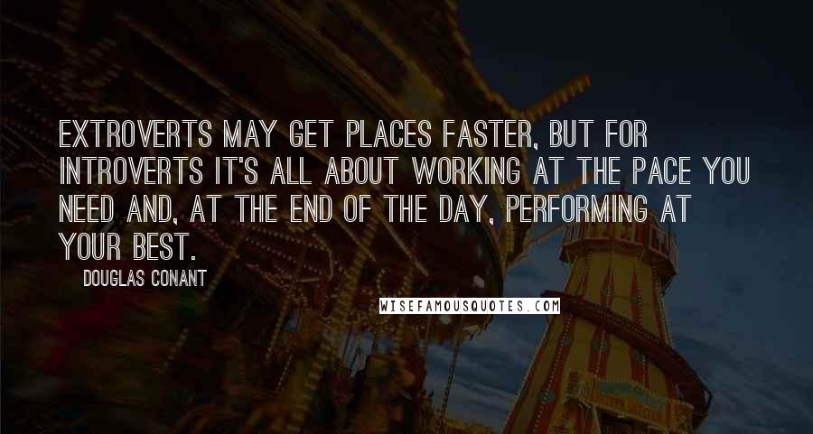 Douglas Conant Quotes: Extroverts may get places faster, but for introverts it's all about working at the pace you need and, at the end of the day, performing at your best.