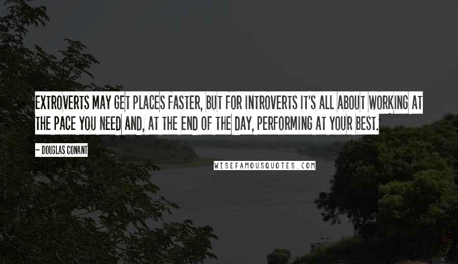 Douglas Conant Quotes: Extroverts may get places faster, but for introverts it's all about working at the pace you need and, at the end of the day, performing at your best.