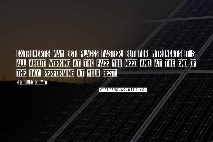 Douglas Conant Quotes: Extroverts may get places faster, but for introverts it's all about working at the pace you need and, at the end of the day, performing at your best.
