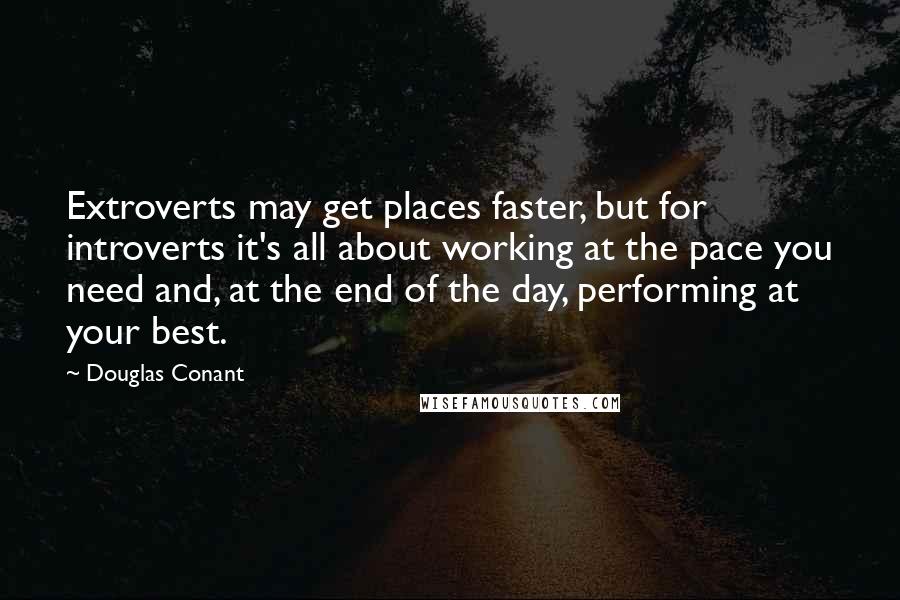 Douglas Conant Quotes: Extroverts may get places faster, but for introverts it's all about working at the pace you need and, at the end of the day, performing at your best.
