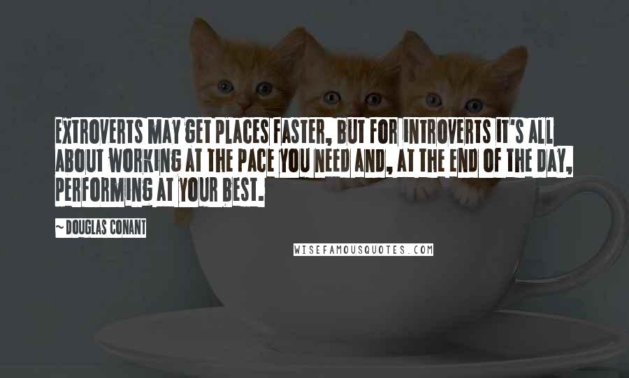 Douglas Conant Quotes: Extroverts may get places faster, but for introverts it's all about working at the pace you need and, at the end of the day, performing at your best.