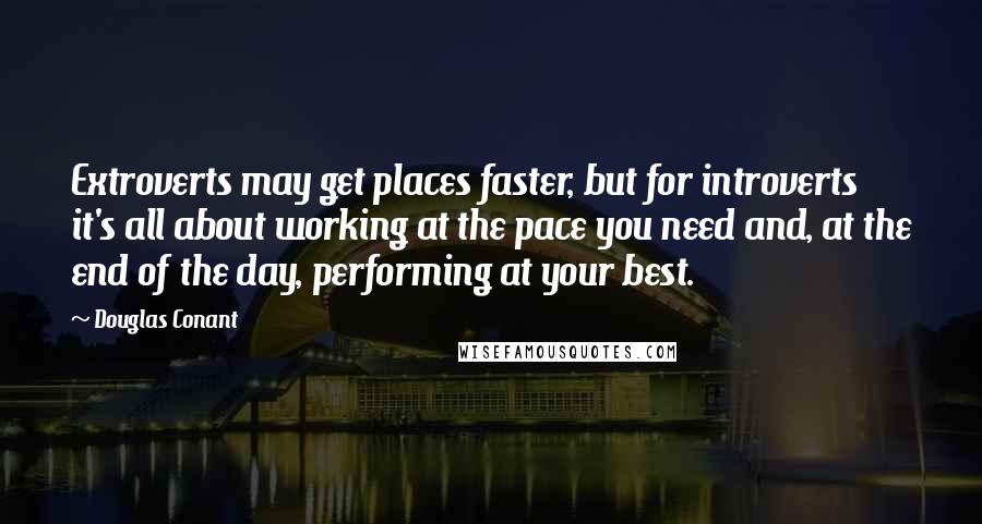 Douglas Conant Quotes: Extroverts may get places faster, but for introverts it's all about working at the pace you need and, at the end of the day, performing at your best.