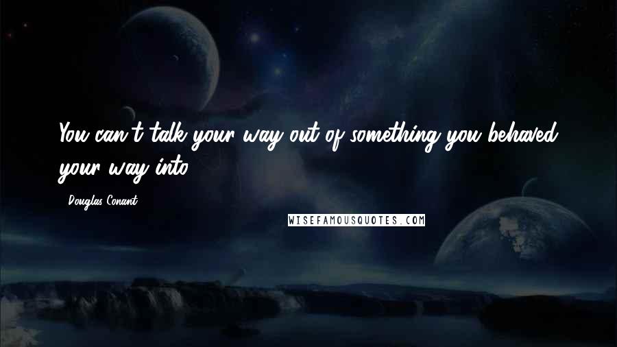Douglas Conant Quotes: You can't talk your way out of something you behaved your way into.