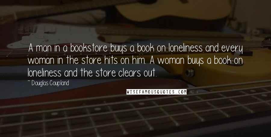 Douglas Coupland Quotes: A man in a bookstore buys a book on loneliness and every woman in the store hits on him. A woman buys a book on loneliness and the store clears out.